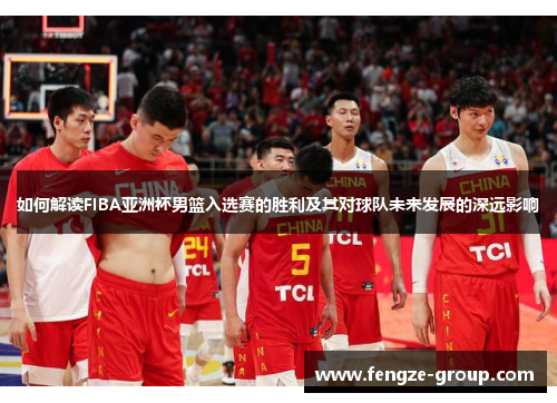 如何解读FIBA亚洲杯男篮入选赛的胜利及其对球队未来发展的深远影响