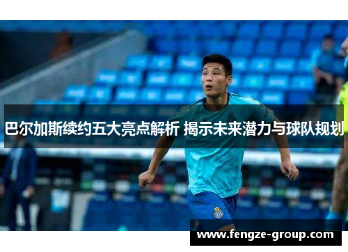 巴尔加斯续约五大亮点解析 揭示未来潜力与球队规划