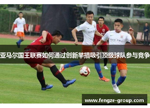 亚马尔国王联赛如何通过创新举措吸引顶级球队参与竞争