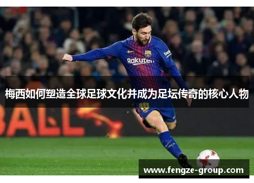 梅西如何塑造全球足球文化并成为足坛传奇的核心人物