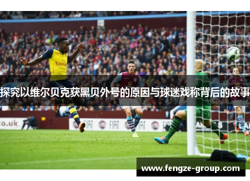 探究以维尔贝克获黑贝外号的原因与球迷戏称背后的故事 探究以维尔贝克获黑贝外号的原因与球迷戏称背后的故事